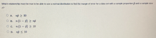 Which relationship must be true to be able to use a normal distribution to find the margin of error for a data set with a sample proportion β and a sample size
n?
A. nwidehat p≥ 30
B. n(1-j)≥ nj
C. n(1-j)≥ 10
D. nhat p≤ 10