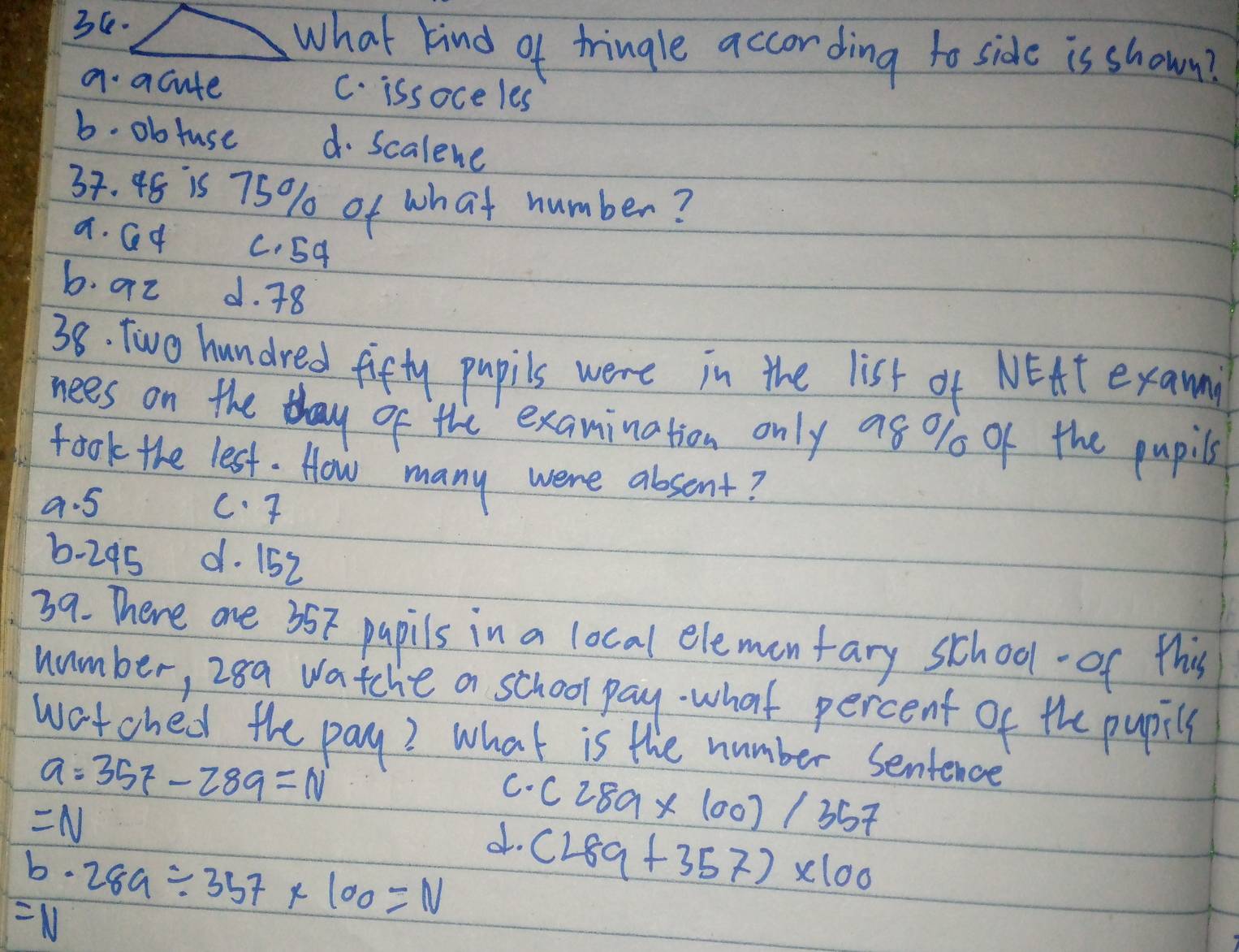 what kind of tringle according to side is shown?
a acute C. issoce les
b. ob tuse d. Scalene
38. 48 is 75% of what number?
a. Qq C. 54
b. az d. 78
38. Two hundred fifty pupils were in the list of NEAt exam
nees on the thay of the examination only a8 % of the pupils
took the lest. How many were absent?
9. 5 c. T
6-295 d. 152
39. There are 357 papils in a local elemon fary school- of this
number, 28a watche a school pay. what percent of the pupil
watched the pay? What is the number sentence
a=357-289=N
C.
=N
o. (289* 100)/357
b· 289/ 357* 100=N (289+357)* 100
=N