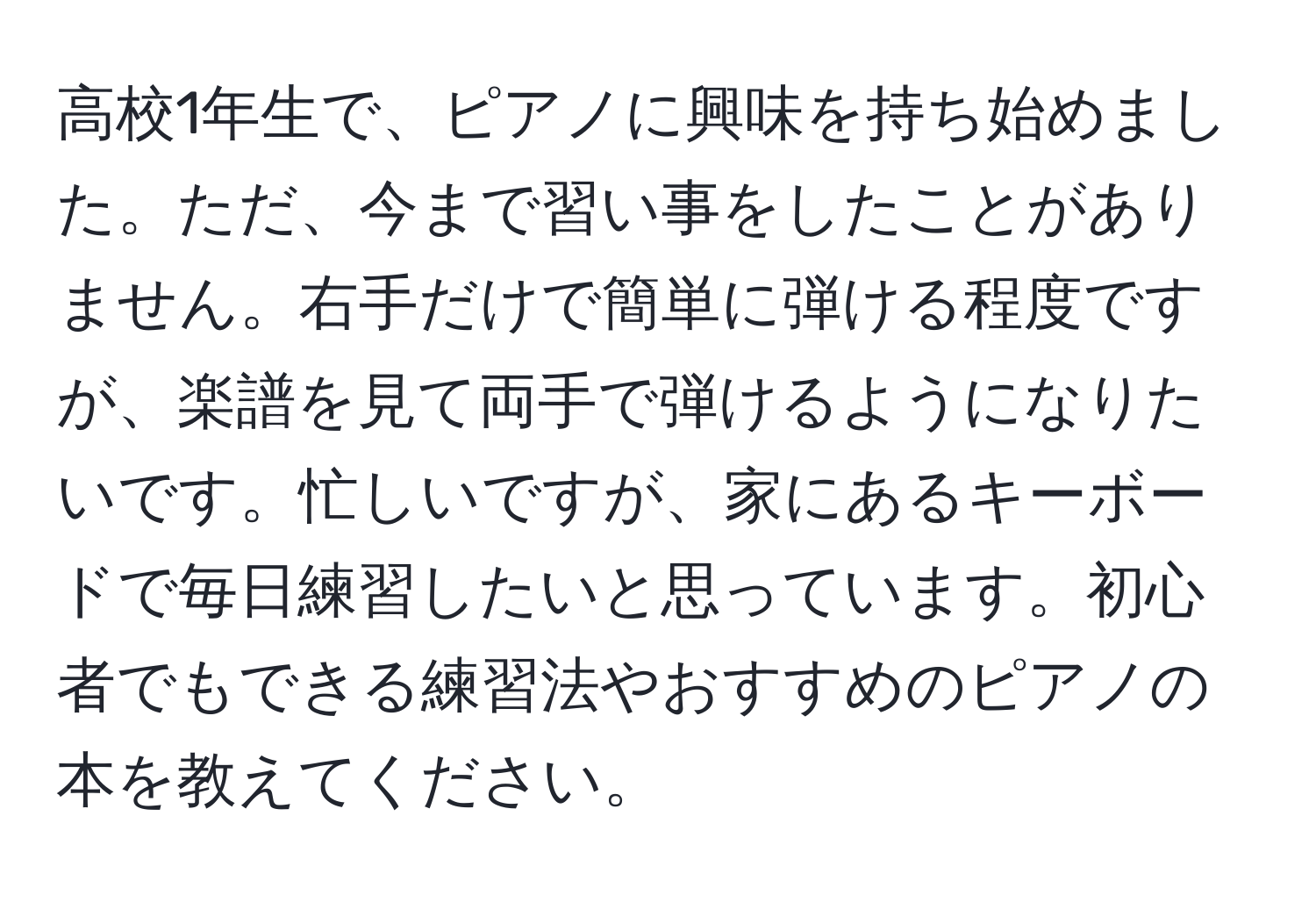 高校1年生で、ピアノに興味を持ち始めました。ただ、今まで習い事をしたことがありません。右手だけで簡単に弾ける程度ですが、楽譜を見て両手で弾けるようになりたいです。忙しいですが、家にあるキーボードで毎日練習したいと思っています。初心者でもできる練習法やおすすめのピアノの本を教えてください。