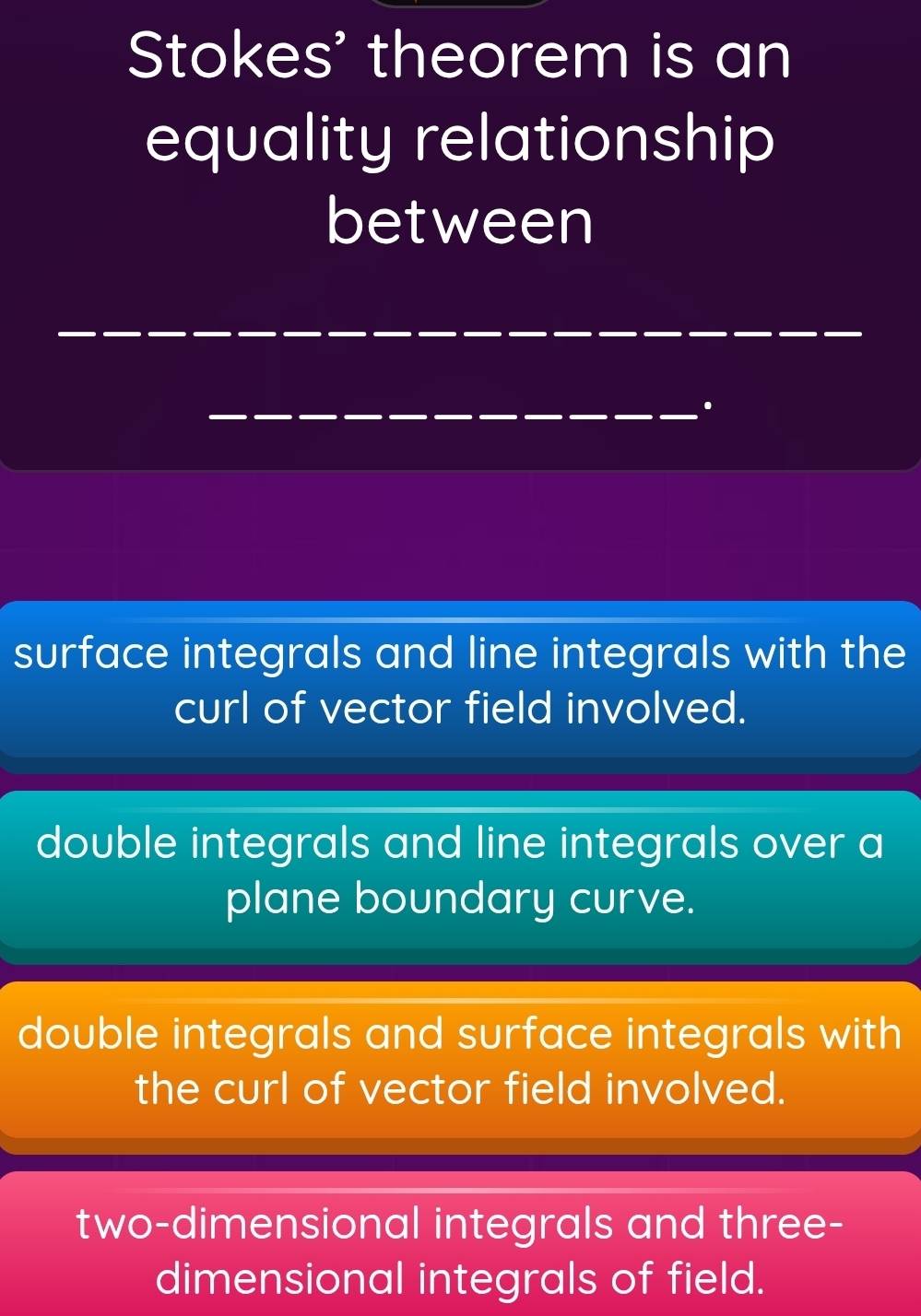 Stokes' theorem is an
equality relationship
between
_
_.
surface integrals and line integrals with the
curl of vector field involved.
double integrals and line integrals over a
plane boundary curve.
double integrals and surface integrals with
the curl of vector field involved.
two-dimensional integrals and three-
dimensional integrals of field.