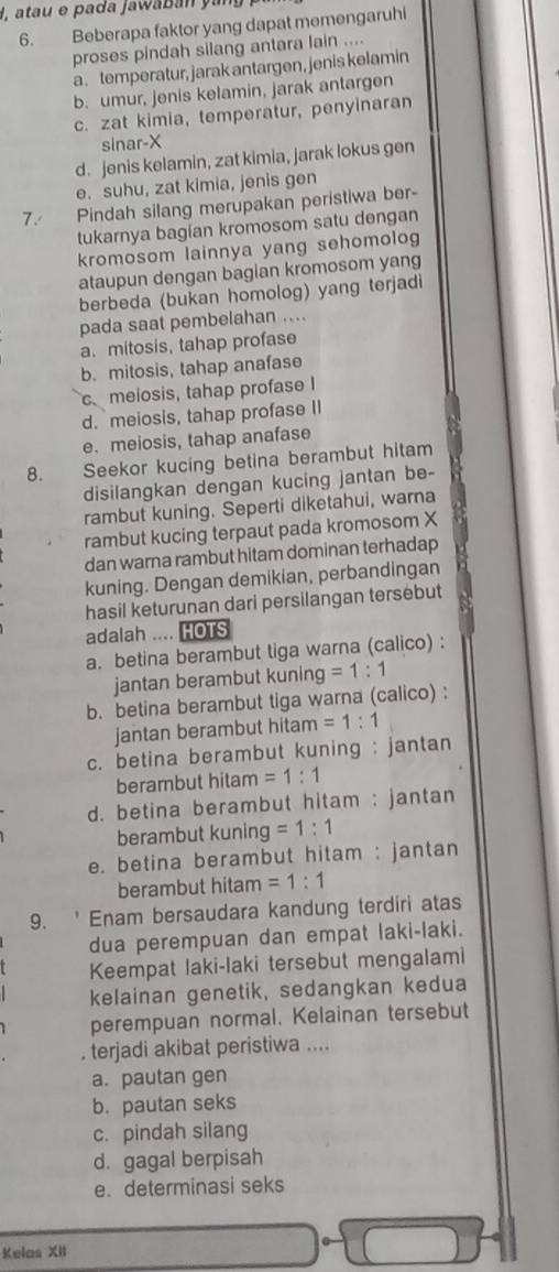 H, atau e pada jawaban yang
6. Beberapa faktor yang dapat memengaruhi
proses pindah silang antara lain ....
a. temperatur, jarak antargen, jenis kelamin
b. umur, jenis kelamin, jarak antargen
c. zat kimia, temperatur, penyinaran
sinar-X
d. jenis kelamin, zat kimia, jarak lokus gen
e. suhu, zat kimia, jenis gen
7. Pindah silang merupakan peristiwa ber-
tukarnya bagian kromosom satu dengan
kromosom lainnya yang sehomolog
ataupun dengan bagian kromosom yang
berbeda (bukan homolog) yang terjadi
pada saat pembelahan ....
a. mitosis, tahap profase
b. mitosis, tahap anafase
c meiosis, tahap profase I
d. meiosis, tahap profase II
e. meiosis, tahap anafase
8. Seekor kucing betina berambut hitam
disilangkan dengan kucing jantan be-
rambut kuning. Seperti diketahui, warna
rambut kucing terpaut pada kromosom X
dan warna rambut hitam dominan terhadap
kuning. Dengan demikian, perbandingan
hasil keturunan dari persilangan tersebut
adalah .... HOTS
a. betina berambut tiga warna (calico) :
jantan berambut kunin □ =1:1
b. betina berambut tiga warna (calico) :
jantan berambut hitan 1 =1:1
c. betina berambut kuning : jantan
berambut hitam =1:1
d. betina berambut hitam : jantan
berambut kuning =1:1
e. betina berambut hitam : jantan
berambut hitam =1:1
9. ' Enam bersaudara kandung terdiri atas
dua perempuan dan empat laki-laki.
Keempat laki-laki tersebut mengalami
kelainan genetik, sedangkan kedua
perempuan normal. Kelainan tersebut
. terjadi akibat peristiwa ....
a. pautan gen
b. pautan seks
c. pindah silang
d. gagal berpisah
e. determinasi seks
Kelas XII