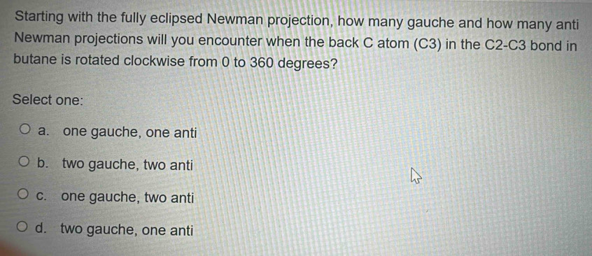 Starting with the fully eclipsed Newman projection, how many gauche and how many anti
Newman projections will you encounter when the back C atom (C3) in the C2-C3 bond in
butane is rotated clockwise from 0 to 360 degrees?
Select one:
a. one gauche, one anti
b. two gauche, two anti
c. one gauche, two anti
d. two gauche, one anti