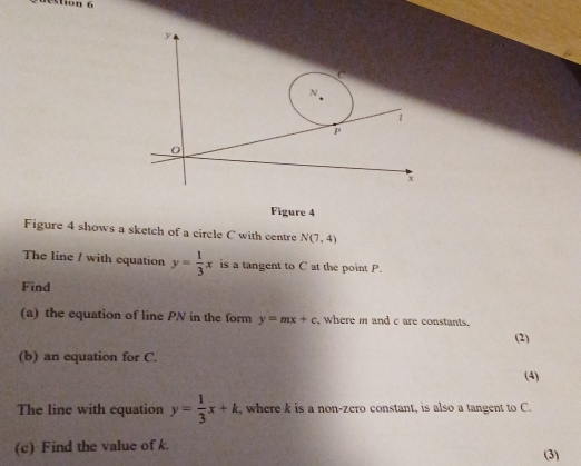 tion 6
y
C
N
1
p
O
x
Figure 4 
Figure 4 shows a sketch of a circle C with centre N(7,4)
The line / with equation y= 1/3 x is a tangent to C at the point P. 
Find 
(a) the equation of line PN in the form y=mx+c where m and c are constants. 
(2) 
(b) an equation for C. 
(4) 
The line with equation y= 1/3 x+k , where k is a non-zero constant, is also a tangent to C. 
(c) Find the value of k. (3)