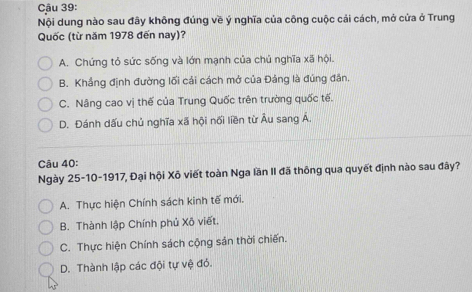 Cậu 39:
Nội dung nào sau đây không đúng về ý nghĩa của công cuộc cải cách, mở cửa ở Trung
Quốc (từ năm 1978 đến nay)?
A. Chứng tỏ sức sống và lớn mạnh của chủ nghĩa xã hội.
B. Khẳng định đường lối cải cách mở của Đảng là đúng đân.
C. Nâng cao vị thế của Trung Quốc trên trường quốc tế.
D. Đánh dấu chủ nghĩa xoverline a hội nối liền từ Âu sang Á.
Câu 40:
Ngày 25-10-1917, Đại hội Xô viết toàn Nga lần II đã thông qua quyết định nào sau đây?
A. Thực hiện Chính sách kinh tế mới.
B. Thành lập Chính phủ Xô viết.
C. Thực hiện Chính sách cộng sản thời chiến.
D. Thành lập các đội tự vệ đỏ.