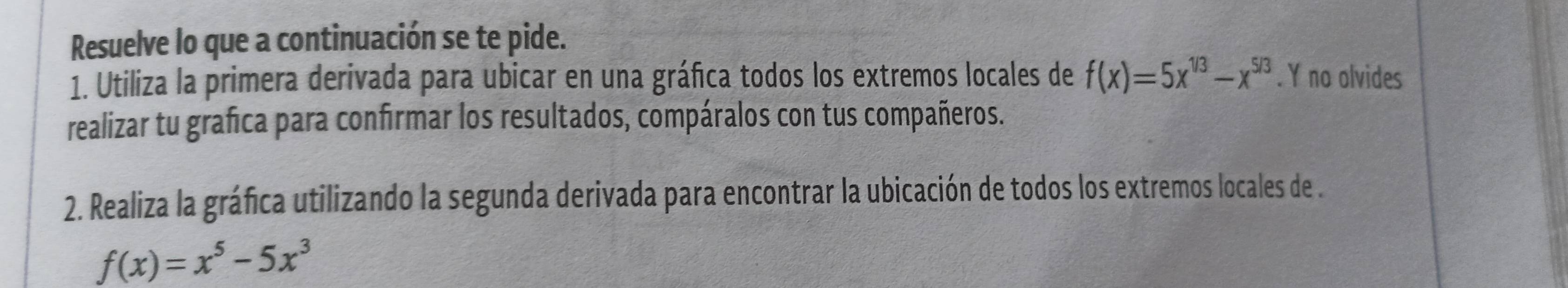 Resuelve lo que a continuación se te pide. 
1. Utiliza la primera derivada para ubicar en una gráfica todos los extremos locales de f(x)=5x^(1/3)-x^(5/3). Y no olvides 
realizar tu grafica para confirmar los resultados, compáralos con tus compañeros. 
2. Realiza la gráfica utilizando la segunda derivada para encontrar la ubicación de todos los extremos locales de .
f(x)=x^5-5x^3