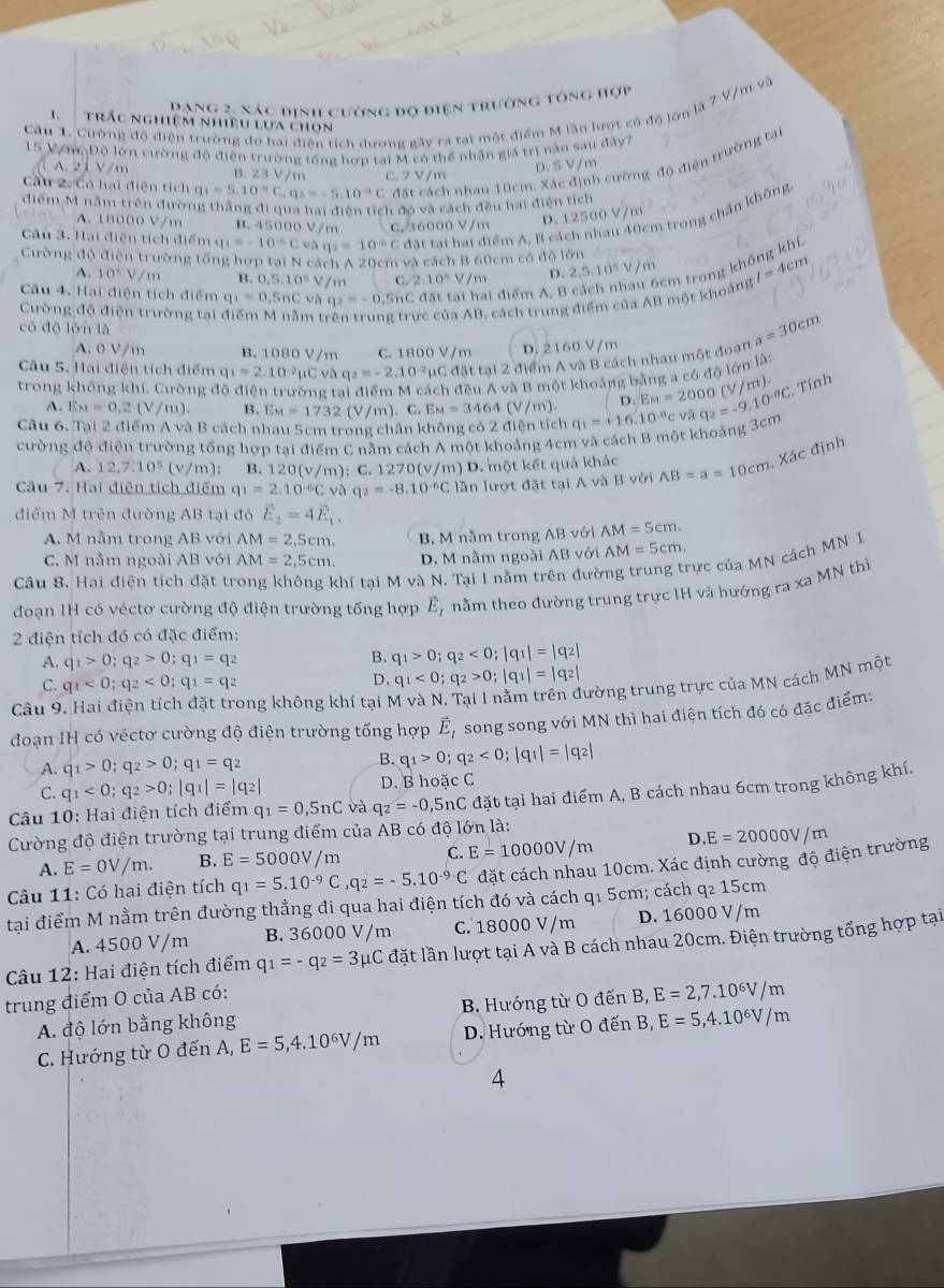 Dạng 2, xác định cường đo điện trường tổng hợp
Câu 1. Cường độ điện trường do hai điễn tích dương gây ra tại một điểm M lần lượt có độ lớn là 7 V/m và
1 trắc nghiệm nhiêu lựa chọn
15 Vơn, Độ lớn cường độ điện trường tổng hợp tại M có thể nhân giả trị nào sau đây?
Cầu 2. Có hai điện tích q_1=5.10^(-9)C,q_2=-5.10^(-9)C đất cách nhau 10cm. Xác định cường độ điện trường tại
A. 21 V/m B. 23 V/m C. 7 V/m
D. 5 V/m
điểm M nằm trên đường thắng đi qua hai điễn tích đó và cách đều hai điện tích
Câu 3. Hai điện tích điểm q q_1=-10^(-6q_2)=10^(-6)C đặt tại hai điểm A, B cách nhau 40cm trong chấn không
A. 18000 V/m B. 45000 V/m C. 36000 V/m
D. 12500 V
Cường độ điện trường tổng hợp tại N cách A 20cm và cách B 60cm có độ lớn
A. 10^5V/m B 0,5,10^5 m C.
Câu 4. Hai điện tích điểm q_1=0.5nC và q_2=-0.5 SnC đặt tại hai điểm A, B c 2.10^5V/m D. 2 5.10^5V/m I=4cm
Cường độ điện trường tại n t trực của AB, cách trung điểm của AB một khoảng 5cm trong không khí
có độ lòn là
A. 0 V/m B. 1080 V/m C. 1800 V/m D. 2160 V/m
Câu 5. Hai điện tích điểm q_1=2.10^(-2)mu Cvaq_2=-2.10^(-2) ụC đặt tại 2 điểm A và B cách nhau một đoạn a=30cm
trong không khí, Cường độ điện trường tai điểm M cách đều A và B một khoảng bằng a có độ lớn lài
A. E_M=0.2(V/m) B. E_M=1732 (V/m). C. EM=3464(V/m). D EM=2000
Câu 6. Tại 2 điểm A và B cách nhau 5cm trong chân không có 2 điện tích q_1=+16.10^(-8) c và q_2=-9.10^(-8)C. 0 (V/m). Tính
cường độ điện trường tổng hợp tại điểm C nằm cách A một khoảng 4cm và cách B một khoảng 3cm
A. 12,7.10^5 (v/m); B. 120(v/m):C 1270(v/ /m) D. một kết quả khác
Câu 7. Hai điện tích điểm q_1=2.10^(-6)Cvaq_2=-8.10^(-6)C lần lượt đặt tại A và B với AB=a=10cm. Xác định
điểm M trên đường AB tại đó vector E_2=4vector E_1.
A. M nằm trong AB với AM=2,5cm. B, M nằm trong AB với AM=5cm.
C. M nằm ngoài AB với AM=2,5cm. D. M nằm ngoài / B với AM=5cm.
Câu 8. Hai điện tích đặt tr thí tại M và N. Tại I nằm trê lưò Tực của MN cách MN 1
đoạn 1H có véctơ cường độ điện trường tống hợp E_t nằm theo đường trung trực IH và hướng ra xa MN thì
2 điện tích đó có đặc điểm:
A. q_1>0;q_2>0;q_1=q_2
B. q_1>0;q_2<0;|q_1|=|q_2|
C. q_1<0;q_2<0;q_1=q_2
D. q_1<0;q_2>0;|q_1|=|q_2|
Câu 9
Tong không khí tại M và N. Tại 1 nằm trên đường trung trực của MN cách MN một
đoạn IH có véctơ cường độ điện trường tổng hợp vector E_I song song với MN thì hai điện tích đó có đặc điểm:
A. q_1>0;q_2>0;q_1=q_2 B. q_1>0;q_2<0;|q_1|=|q_2|
C. q_1<0;q_2>0;|q_1|=|q_2| D. B hoặc C
Câu 10: Hai điện tích điểm q_1=0,5nC và q_2=-0,5nC đặt tại hai điểm A, B cách nhau 6cm trong không khí.
Cường độ điện trường tại trung điểm của AB có độ lớn là:
A. E=0V/m. B. E=5000V/m C. E=10000V/m D
Câu 11: Có hai điện tích q_1=5.10^(-9)C,q_2=-5.10^(-9)C đặt cách nhau 10cm. Xác định cường độ điện trường E=20000V/m
tại điểm M nằm trên đường thẳng đi qua hai điện tích đó và cách q1 5cm; cách q₂ 15cm
A. 4500 V/m B. 36000 V/m C. 18000 V/m D. 16000 V/m
*  Câu 12: Hai điện tích điểm q_1=-q_2=3mu C lặt lần lượt tại A và B cách nhau 20cm. Điện trường tổng hợp tại
trung điểm O của AB có:
A. độ lớn bằng không  B. Hướng từ O đến B, E=2,7.10^6V/m
C. Hướng từ O đến A, E=5,4.10^6V/m D. Hướng từ O đến B, E=5,4.10^6V/m
4