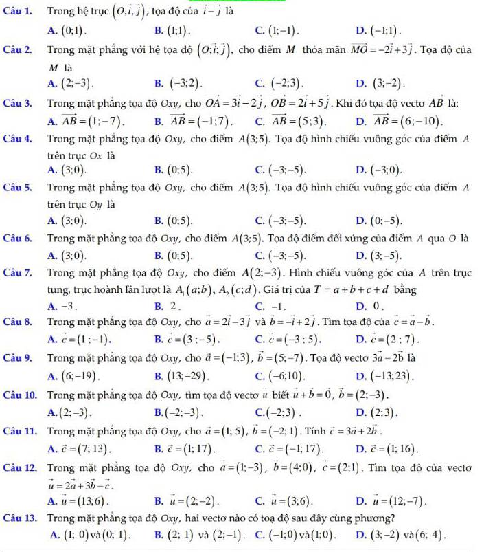 Trong hệ tr uc (0,vector i,vector j) , tọa độ của vector i-vector j là
A. (0;1). B. (1;1). C. (1;-1). D. (-1;1).
Câu 2. Trong mặt phẳng với hệ tọa độ (O;vector i;vector j) , cho điểm M thỏa mãn vector MO=-2vector i+3vector j. Tọa độ của
M là
A. (2;-3). B. (-3;2). C. (-2;3). D. (3;-2).
Câu 3. Trong mặt phẳng tọa độ Oxy, cho vector OA=3vector i-2vector j,vector OB=2vector i+5vector j. Khi đó tọa độ vecto vector AB là:
A. vector AB=(1;-7). B. vector AB=(-1;7). C. vector AB=(5;3). D. vector AB=(6;-10).
Câu 4. Trong mặt phẳng tọa độ Oxy, cho điểm A(3;5). Tọa độ hình chiếu vuông góc của điểm A
trên trục Ox là
A. (3;0). B. (0;5). C. (-3;-5). D. (-3;0).
Câu 5. Trong mặt phẳng tọa độ Oxy, cho điểm A(3;5). Tọa độ hình chiếu vuông góc của điểm A
trên trục Oy là
A. (3;0). B. (0:5). C. (-3;-5). D. (0;-5).
Câu 6. Trong mặt phẳng tọa độ Oxy, cho điểm A(3;5). Tọa độ điểm đối xứng của điểm A qua O là
A. (3;0). B. (0;5). C. (-3;-5). D. (3;-5).
Câu 7. Trong mặt phẳng tọa độ Oxy, cho điểm A(2;-3). Hình chiếu vuông góc của A trên trục
tung, trục hoành lần lượt là A_1(a;b),A_2(c;d). Giá trị của T=a+b+c+d bằng
A. −3 , B. 2 . C. -1 . D. 0 .
Câu 8. Trong mặt phẳng tọa độ Oxy, cho vector a=2vector i-3vector j và vector b=-vector i+2vector j. Tìm tọa độ ctiavector c=vector a-vector b.
A. vector c=(1;-1). B. vector c=(3;-5). C. vector c=(-3;5). D. vector c=(2;7).
Câu 9. Trong mặt phẳng tọa độ Oxy, cho vector a=(-1;3),vector b=(5;-7). Tọa độ vecto 3vector a-2vector b là
A. (6;-19). B. (13;-29). C. (-6;10). D. (-13;23).
Câu 10. Trong mặt phẳng tọa độ Oxy, tìm tọa độ vecto # biết vector u+vector b=vector 0,vector b=(2;-3).
A. (2;-3). B. (-2;-3). C. (-2;3). D. (2;3).
Câu 11. Trong mặt phẳng tọa độ Oxy, cho vector a=(1;5),vector b=(-2;1). Tính vector c=3vector a+2vector b.
A. vector c=(7;13). B. vector c=(1;17). C. vector c=(-1;17). D. vector c=(1;16).
Câu 12. Trong mặt phẳng tọa độ Oxy, cho vector a=(1;-3),vector b=(4;0),vector c=(2;1). Tìm tọa độ của vecto
vector u=2vector a+3vector b-vector c.
A. vector u=(13;6). B. vector u=(2;-2). C. vector u=(3;6). D. vector u=(12;-7).
Câu 13. Trong mặt phẳng tọa độ Oxy, hai vectơ nào có toạ độ sau đây cùng phương?
A. (1;0) và (0;1). B. (2;1) và (2;-1). C. (-1;0) và (1;0). D. (3;-2) và (6;4).