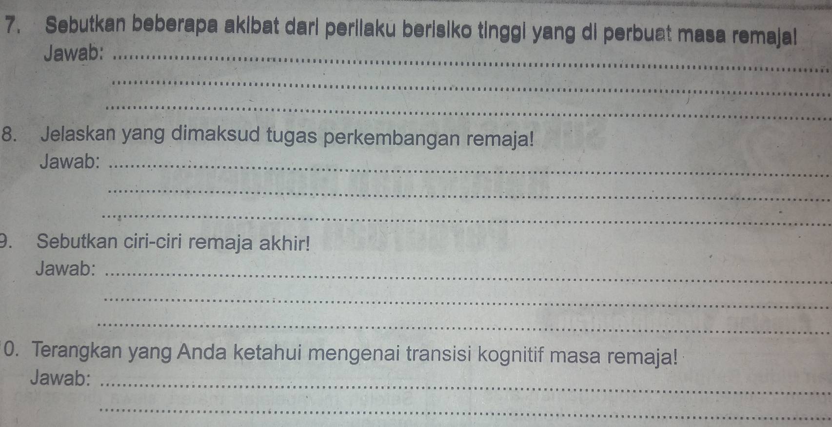 Sebutkan beberapa akibat dari periiaku berisiko tinggi yang di perbuat masa remajal 
Jawab:_ 
_ 
_ 
8. Jelaskan yang dimaksud tugas perkembangan remaja! 
Jawab:_ 
_ 
_ 
9. Sebutkan ciri-ciri remaja akhir! 
Jawab:_ 
_ 
_ 
0. Terangkan yang Anda ketahui mengenai transisi kognitif masa remaja! 
Jawab:_ 
_