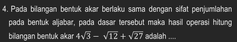 Pada bilangan bentuk akar berlaku sama dengan sifat penjumlahan 
pada bentuk aljabar, pada dasar tersebut maka hasil operasi hitung 
bilangan bentuk akar 4sqrt(3)-sqrt(12)+sqrt(27) adalah ....