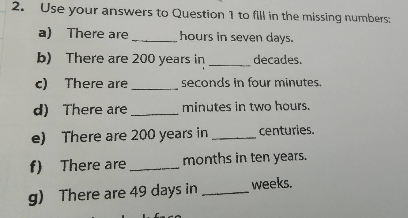 Use your answers to Question 1 to fill in the missing numbers: 
a) There are_ hours in seven days. 
b) There are 200 years in _ decades. 
c) There are _ seconds in four minutes. 
d) There are _ minutes in two hours. 
e) There are 200 years in _ centuries. 
f) There are _ months in ten years. 
g) There are 49 days in_
weeks.