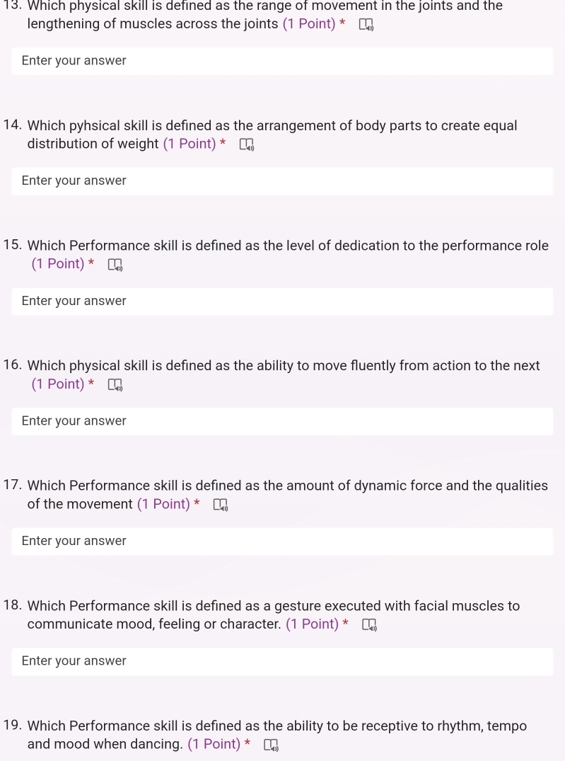 Which physical skill is defined as the range of movement in the joints and the 
lengthening of muscles across the joints (1 Point) * 
Enter your answer 
14. Which pyhsical skill is defined as the arrangement of body parts to create equal 
distribution of weight (1 Point) * 
Enter your answer 
15. Which Performance skill is defined as the level of dedication to the performance role 
(1 Point) * 
Enter your answer 
16. Which physical skill is defined as the ability to move fluently from action to the next 
(1 Point) * 
Enter your answer 
17. Which Performance skill is defined as the amount of dynamic force and the qualities 
of the movement (1 Point) * 
Enter your answer 
18. Which Performance skill is defined as a gesture executed with facial muscles to 
communicate mood, feeling or character. (1 Point) * 
Enter your answer 
19. Which Performance skill is defined as the ability to be receptive to rhythm, tempo 
and mood when dancing. (1 Point) *