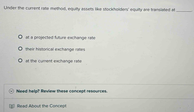 Under the current rate method, equity assets like stockholders' equity are translated at _.
at a projected future exchange rate
their historical exchange rates
at the current exchange rate
Need help? Review these concept resources.
Read About the Concept