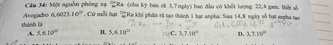 Một nguồn phóng xạ beginarrayr 224 88endarray Ra (chu kỳ bán rã 3,7ngày) ban đầu có khối lượng 22, 4 gam. Biết số
Avogadro 6, 6023.10^(23). Cứ mỗi hạt beginarrayr 224 88endarray Ra khi phân rã tạo thành 1 hạt anpha. Sau 14, 8 ngày số hạt anpha tạo
thành là
A. 5, 6.10^(22) B. 5, 6.10^(21) C. 3,7.10^(21) D. 3,7.10^(22)