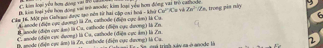 C. kim loại yếu hơn đóng vai tro cato u
D. kim loại yểu hơn đóng vai trò anode; kim loại yểu hơn đóng vai trò cathode.
Câu 16. Một pin Galvani được tạo nên từ hai cặp oxi hoá - khử Cu^(2+)/Cu và Zn^(2+)/Zn , trong pin này
9
A. anode (điện cực dương) là Zn, cathode (điện cực âm) là Cu.
6
Banode (điện cực âm) là Cu, cathode (điện cực dương) là Zn.
C. anode (điện cực dương) là Cu, cathode (điện cực âm) là Zn.
D. anode (điện cực âm) là Zn, cathode (điện cực dương) là Cu.
ai Fe - Sn, quá trình xảy ra ở anode là
2
Fe