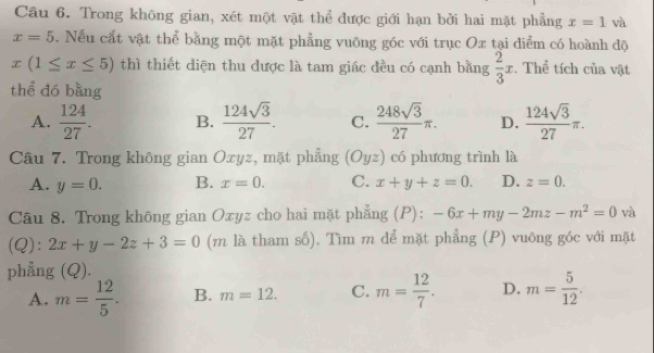 Trong không gian, xét một vật thể được giới hạn bởi hai mặt phẳng x=1 và
x=5.Nếu cắt vật thể bằng một mặt phẳng vuông góc với trục Ox tại diểm có hoành độ
x(1≤ x≤ 5) thì thiết diện thu được là tam giác đều có cạnh bằng  2/3 x :. Thể tích của vật
thể dó bàng
A.  124/27 . B.  124sqrt(3)/27 . C.  248sqrt(3)/27 π. D.  124sqrt(3)/27 π. 
Câu 7. Trong không gian Oxyz, mặt phẳng (Oyz) có phương trình là
A. y=0. B. x=0. C. x+y+z=0. D. z=0. 
Câu 8. Trong không gian Oxyz cho hai mặt phẳng (P): -6x+my-2mz-m^2=0 và
(Q): 2x+y-2z+3=0 (m là tham số). Tìm m dể mặt phẳng (P) vuông góc với mặt
phẳng (Q).
A. m= 12/5 . B. m=12. C. m= 12/7 . D. m= 5/12 .