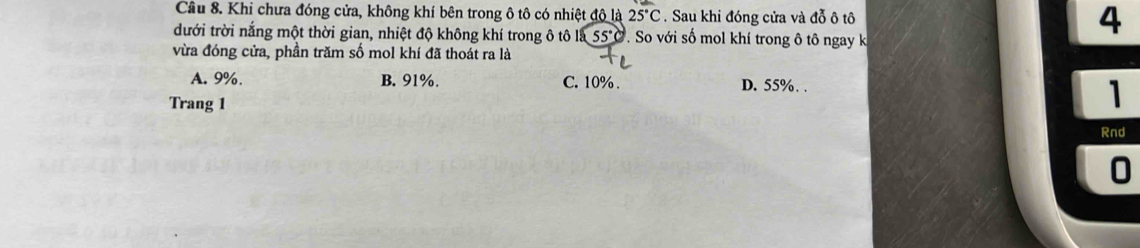 Khi chưa đóng cửa, không khí bên trong ô tô có nhiệt đô là 25°C. Sau khi đóng cửa và đỗ ô tô 4
dưới trời nắng một thời gian, nhiệt độ không khí trong ô tô là 55°C So với số mol khí trong ô tô ngay k
vừa đóng cửa, phần trăm số mol khí đã thoát ra là
A. 9%. B. 91%. C. 10%. D. 55%. .
Trang 1
1
Rnd
0