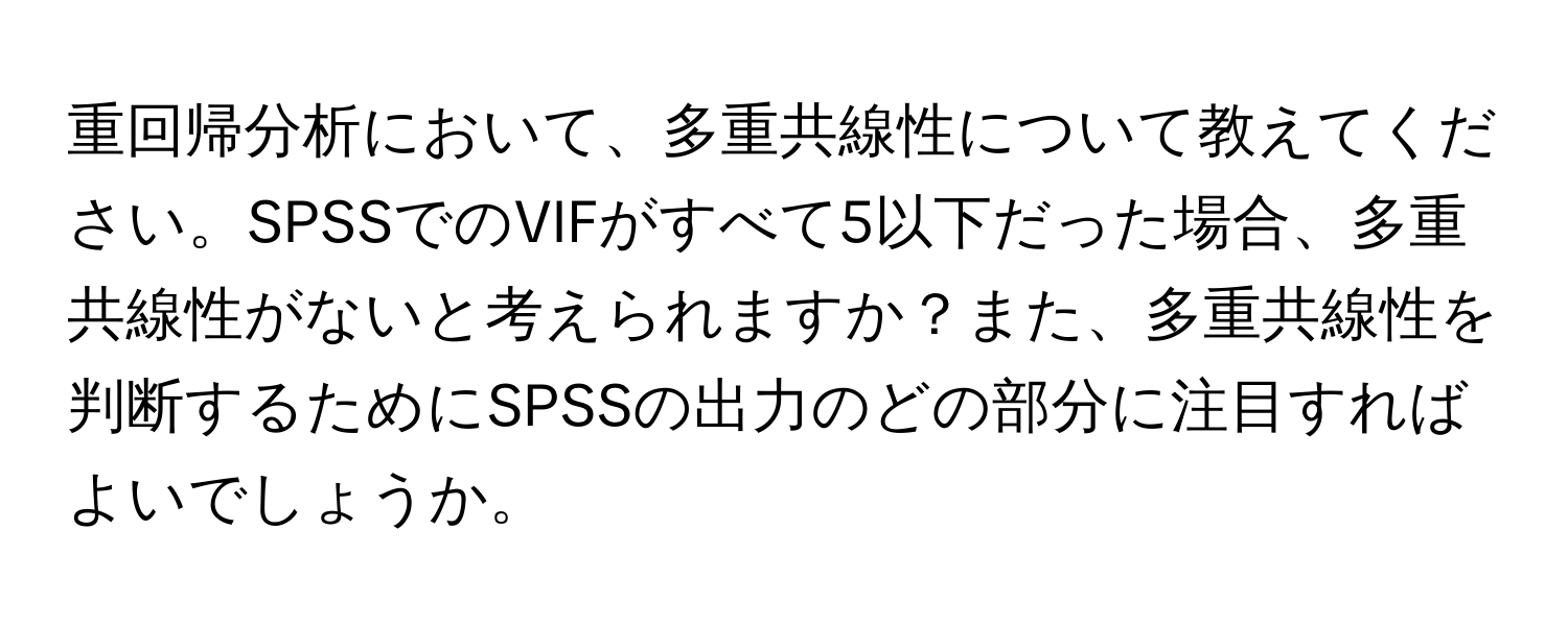 重回帰分析において、多重共線性について教えてください。SPSSでのVIFがすべて5以下だった場合、多重共線性がないと考えられますか？また、多重共線性を判断するためにSPSSの出力のどの部分に注目すればよいでしょうか。