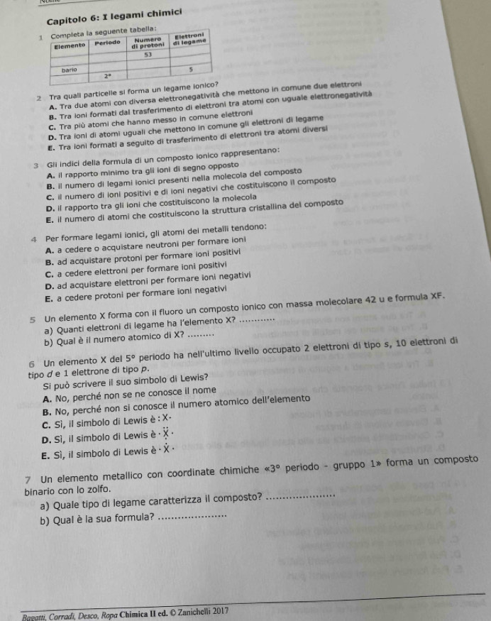 Capitolo 6: I legami chimici
2 Tra quali particelle si forma un legam
A. Tra due atomi con diversa elettronegatività che mettono in comune due elettroni
B. Tra ioni formati dal trasferimento di elettroni tra atomi con uguale elettronegatività
C. Tra più atomi che hanno messo in comune elettroni
D. Tra ioni di atomi uguali che mettono in comune gli elettroni di legame
E. Tra ioni formati a seguito di trasferimento di elettroni tra atomi diversi
3 Gli indici della formula di un composto ionico rappresentano:
A. il rapporto minimo tra gli ioni di segno opposto
B. il numero di legami ionici presenti nella molecola del composto
C. il numero di ioni positivi e di ioni negativi che costituiscono il composto
D. il rapporto tra gli ioni che costituiscono la molecola
E. il numero di atomi che costituiscono la struttura cristallina del composto
4 Per formare legami ionici, gli atomi dei metalli tendono:
A. a cedere o acquistare neutroni per formare ioni
B. ad acquistare protoni per formare ioni positivi
C. a cedere elettroni per formare ioni positivi
D. ad acquistare elettroni per formare ioni negativi
E. a cedere protoni per formare ioni negativi
5 Un elemento X forma con iI fluoro un composto ionico con massa molecolare 42 u e formula XF.
a) Quanti elettroni di legame ha l’elemento X?
b) Qual è il numero atomico di X?_
6 Un elemento X del 5° periodo ha nell'ultimo livello occupato 2 elettroni di tipo s, 10 elettroni di
tipo d e 1 elettrone di tipo p.
Si può scrivere il suo simbolo di Lewis?
A. No, perché non se ne conosce il nome
B. No, perché non si conosce il numero atomico dell'elemento
C. Sì, il simbolo di Lewis è :
D. Sì, il simbolo di Lewis è
E. Sì, il simbolo di Lewis è
7 Un elemento metallico con coordinate chimiche <3° periodo - gruppo 1» forma un composto
_
binario con lo zolfo.
a) Quale tipo di legame caratterizza il composto?
b) Qual è la sua formula?
_
Raegtti, Corradi, Desco, Ropa Chimica II ed. © Zanichelli 2017