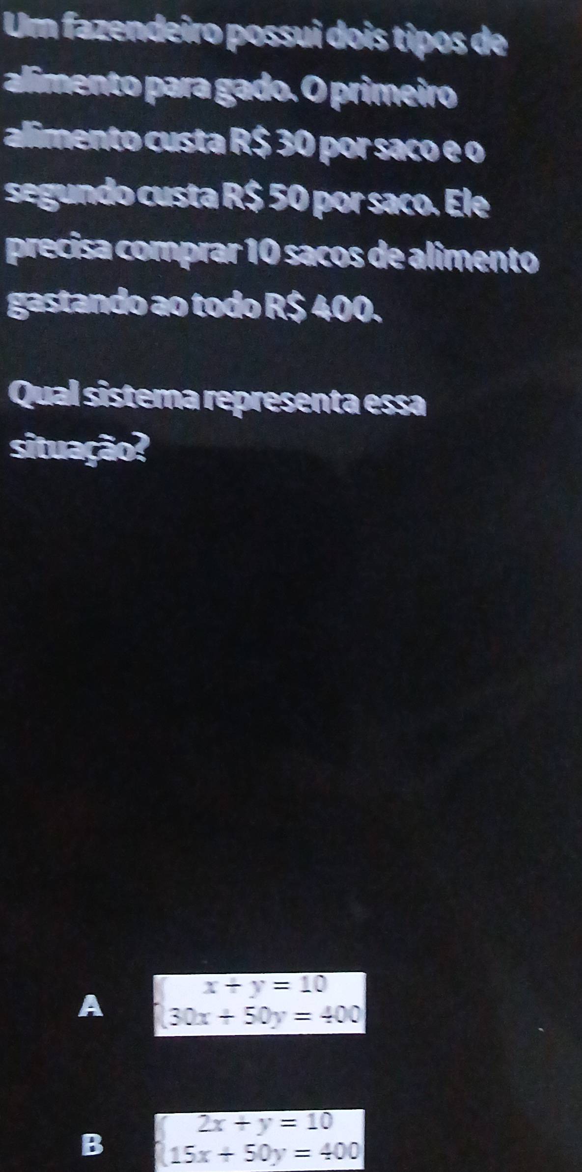 Um fazendeiro possui dois tipos de
alimento para gado. O primeiro
alimento custa R$ 30 por saco e o
segundo custa R$ 50 por saco. Ele
precisa comprar 10 sacos de alimento
gastando ao todo R$ 400.
Qual sistema representa essa
situação?
A beginarrayl x+y=10 30x+50y=400endarray.
B beginarrayl 2x+y=10 15x+50y=400endarray.