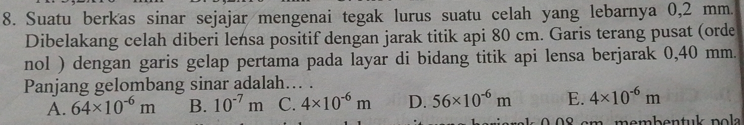 Suatu berkas sinar sejajar mengenai tegak lurus suatu celah yang lebarnya 0,2 mm.
Dibelakang celah diberi lensa positif dengan jarak titik api 80 cm. Garis terang pusat (orde
nol ) dengan garis gelap pertama pada layar di bidang titik api lensa berjarak 0,40 mm.
Panjang gelombang sinar adalah... .
A. 64* 10^(-6)m B. 10^(-7)m C. 4* 10^(-6)m D. 56* 10^(-6)m E. 4* 10^(-6)m
08 cm membentuk pola