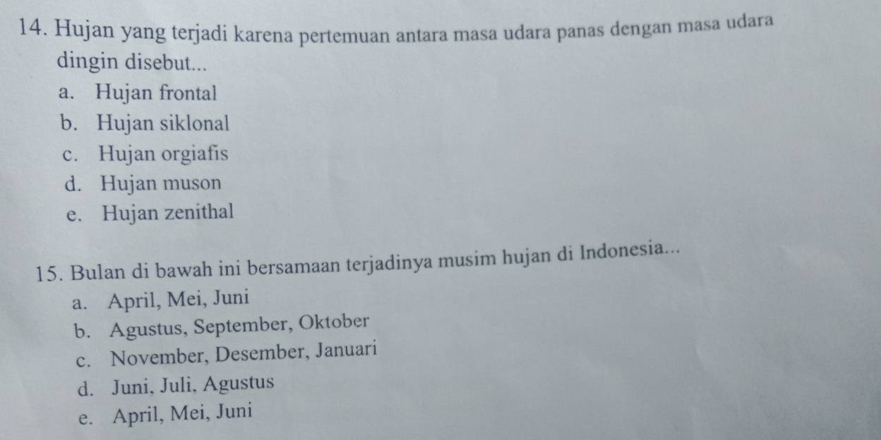 Hujan yang terjadi karena pertemuan antara masa udara panas dengan masa udara
dingin disebut...
a. Hujan frontal
b. Hujan siklonal
c. Hujan orgiafis
d. Hujan muson
e. Hujan zenithal
15. Bulan di bawah ini bersamaan terjadinya musim hujan di Indonesia...
a. April, Mei, Juni
b. Agustus, September, Oktober
c. November, Desember, Januari
d. Juni, Juli, Agustus
e. April, Mei, Juni