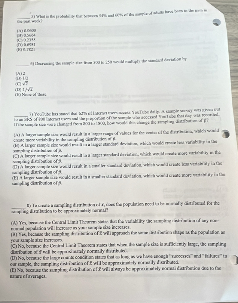 What is the probability that between 54% and 60% of the sample of adults have been to the gym in
the past week?
(A) 0.0600
(B) 0.5664
(C) 0.2355
(D) 0.6981
(E) 0.7821
_
6) Decreasing the sample size from 500 to 250 would multiply the standard deviation by
(A) 2
(B) 1/2
(C) sqrt(2)
(D) 1/sqrt(2)
(E) None of these
7) YouTube has stated that 62% of Internet users access YouTube daily. A sample survey was given out
to an SRS of 800 Internet users and the proportion of the sample who accessed YouTube that day was recorded.
If the sample size were changed from 800 to 1800, how would this change the sampling distribution of p?
(A) A larger sample size would result in a larger range of values for the center of the distribution, which would
create more variability in the sampling distribution of β.
(B) A larger sample size would result in a larger standard deviation, which would create less variability in the
sampling distribution of β.
(C) A larger sample size would result in a larger standard deviation, which would create more variability in the
sampling distribution of β.
(D) A larger sample size would result in a smaller standard deviation, which would create less variability in the
sampling distribution of β.
(E) A larger sample size would result in a smaller standard deviation, which would create more variability in the
sampling distribution of p.
_
8) To create a sampling distribution of x, does the population need to be normally distributed for the
sampling distribution to be approximately normal?
(A) Yes, because the Central Limit Theorem states that the variability the sampling distribution of any non-
normal population will increase as your sample size increases.
(B) Yes, because the sampling distribution of x will approach the same distribution shape as the population as
your sample size increases.
(C) No, because the Central Limit Theorem states that when the sample size is sufficiently large, the sampling
distribution of 7 will be approximately normally distributed.
(D) No, because the large counts condition states that as long as we have enough “successes” and “failures” in
our sample, the sampling distribution of x will be approximately normally distributed.
(E) No, because the sampling distribution of x will always be approximately normal distribution due to the
nature of averages.