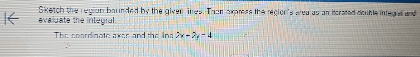 Sketch the region bounded by the given lines. Then express the region's area as an iterated double integral and 
evaluate the integral. 
The coordinate axes and the line 2x+2y=4.