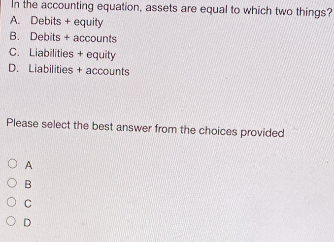 In the accounting equation, assets are equal to which two things?
A. Debits + equity
B. Debits + accounts
C. Liabilities + equity
D. Liabilities + accounts
Please select the best answer from the choices provided
A
B
C
D