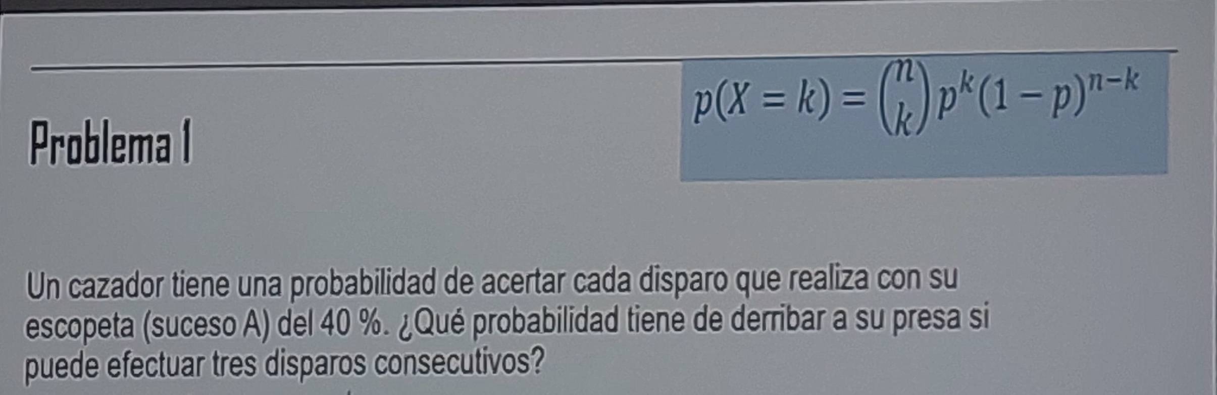 Problema I
p(X=k)=beginpmatrix n kendpmatrix p^k(1-p)^n-k
Un cazador tiene una probabilidad de acertar cada disparo que realiza con su 
escopeta (suceso A) del 40 %. ¿Qué probabilidad tiene de derribar a su presa si 
puede efectuar tres disparos consecutivos?