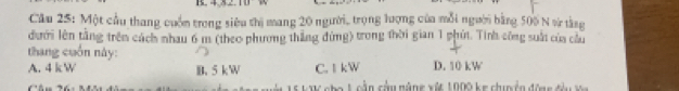 Cầu 25: Một cầu thang cuốn trong siêu thị mang 20 người, trọng lượng của mỗi người bằng 500 N vừ tàng
dưới lên tằng trên cách nhau 6 m (theo phương thắng đứng) trong thời gian 1 phút. Tính công suất của cầu
thang cuốn này:
A. 4 kW B. 5 kW C. 1 kW D. 10 kW
i nho L oằn cầu năng xật 1000 ke chun ển đững đhư