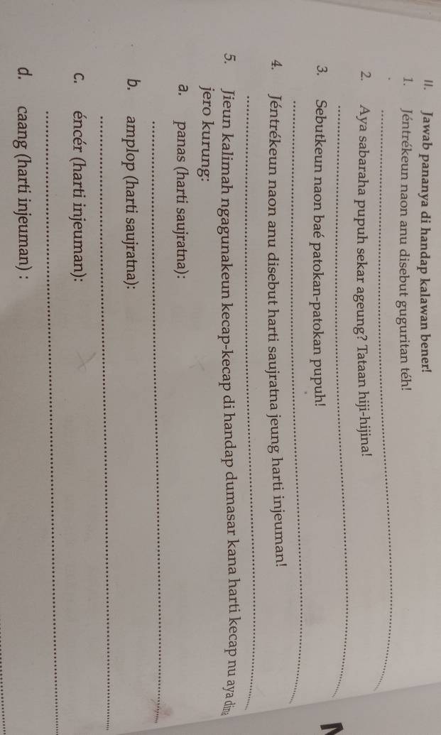 Jawab pananya di handap kalawan bener! 
_ 
1. Jéntrékeun naon anu disebut guguritan téh! 
_ 
2. Aya sabaraha pupuh sekar ageung? Tataan hiji-hijina! 

_ 
3. Sebutkeun naon baé patokan-patokan pupuh! 
4. Jéntrékeun naon anu disebut harti saujratna jeung harti injeuman! 
_ 
5. Jieun kalimah ngagunakeun kecap-kecap di handap dumasar kana harti kecap nu aya din 
jero kurung: 
a. panas (harti saujratna): 
_ 
b. amplop (harti saujratna): 
_ 
_ 
C. éncér (harti injeuman): 
d. caang (harti injeuman) :