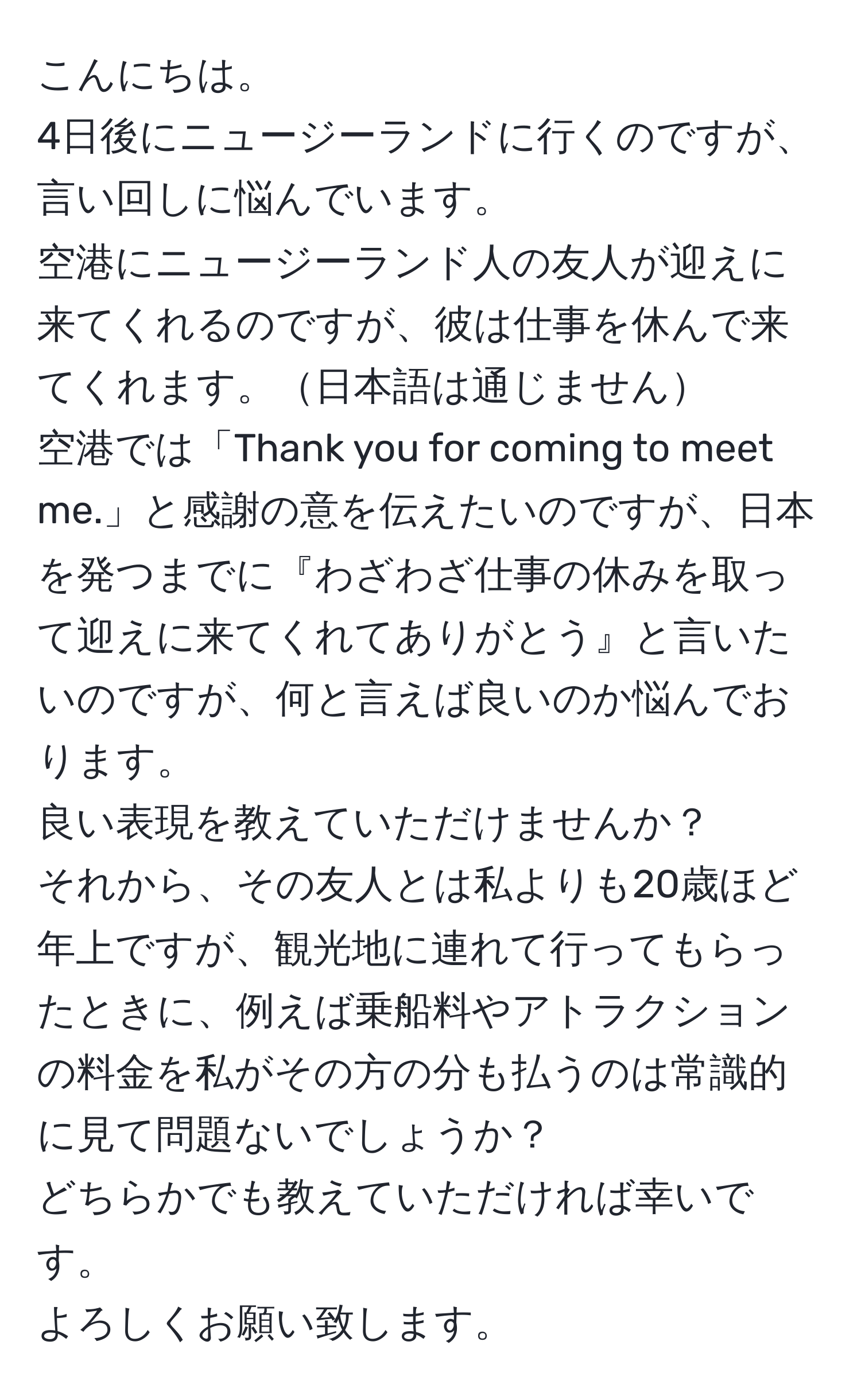 こんにちは。  
4日後にニュージーランドに行くのですが、言い回しに悩んでいます。  
空港にニュージーランド人の友人が迎えに来てくれるのですが、彼は仕事を休んで来てくれます。日本語は通じません  
空港では「Thank you for coming to meet me.」と感謝の意を伝えたいのですが、日本を発つまでに『わざわざ仕事の休みを取って迎えに来てくれてありがとう』と言いたいのですが、何と言えば良いのか悩んでおります。  
良い表現を教えていただけませんか？  
それから、その友人とは私よりも20歳ほど年上ですが、観光地に連れて行ってもらったときに、例えば乗船料やアトラクションの料金を私がその方の分も払うのは常識的に見て問題ないでしょうか？  
どちらかでも教えていただければ幸いです。  
よろしくお願い致します。