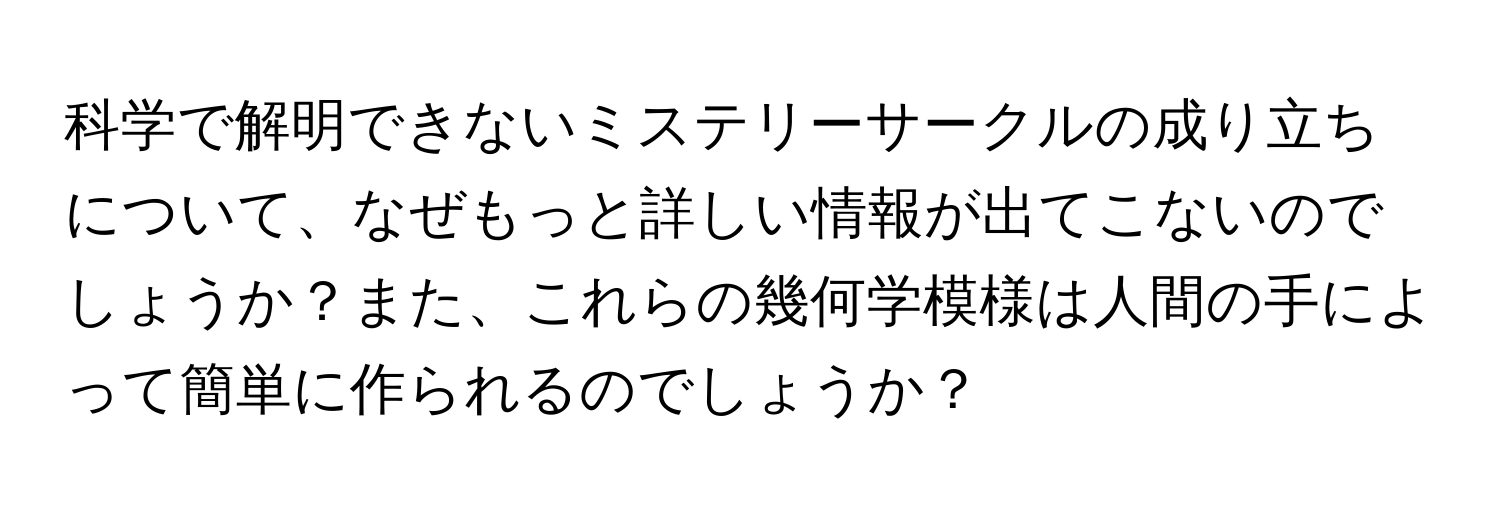 科学で解明できないミステリーサークルの成り立ちについて、なぜもっと詳しい情報が出てこないのでしょうか？また、これらの幾何学模様は人間の手によって簡単に作られるのでしょうか？