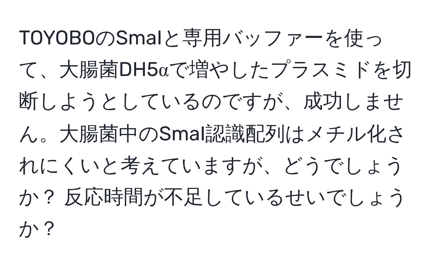 TOYOBOのSmaIと専用バッファーを使って、大腸菌DH5αで増やしたプラスミドを切断しようとしているのですが、成功しません。大腸菌中のSmaI認識配列はメチル化されにくいと考えていますが、どうでしょうか？ 反応時間が不足しているせいでしょうか？