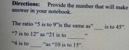 Directions: Provide the number that will make 
answer in your notebook. 
The ratio “ 5 is to 9'' is the same as” _is to 45 ”. 
_ 
“ 7 is to 12 ” as “ 21 is to ” 
“ 4 is to _“as “ 10 is to 15 ”.