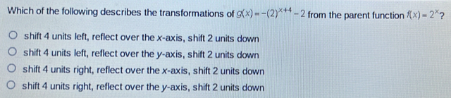 Which of the following describes the transformations of g(x)=-(2)^x+4-2 from the parent function f(x)=2^x 2
shift 4 units left, reflect over the x-axis, shift 2 units down
shift 4 units left, reflect over the y-axis, shift 2 units down
shift 4 units right, reflect over the x-axis, shift 2 units down
shift 4 units right, reflect over the y-axis, shift 2 units down