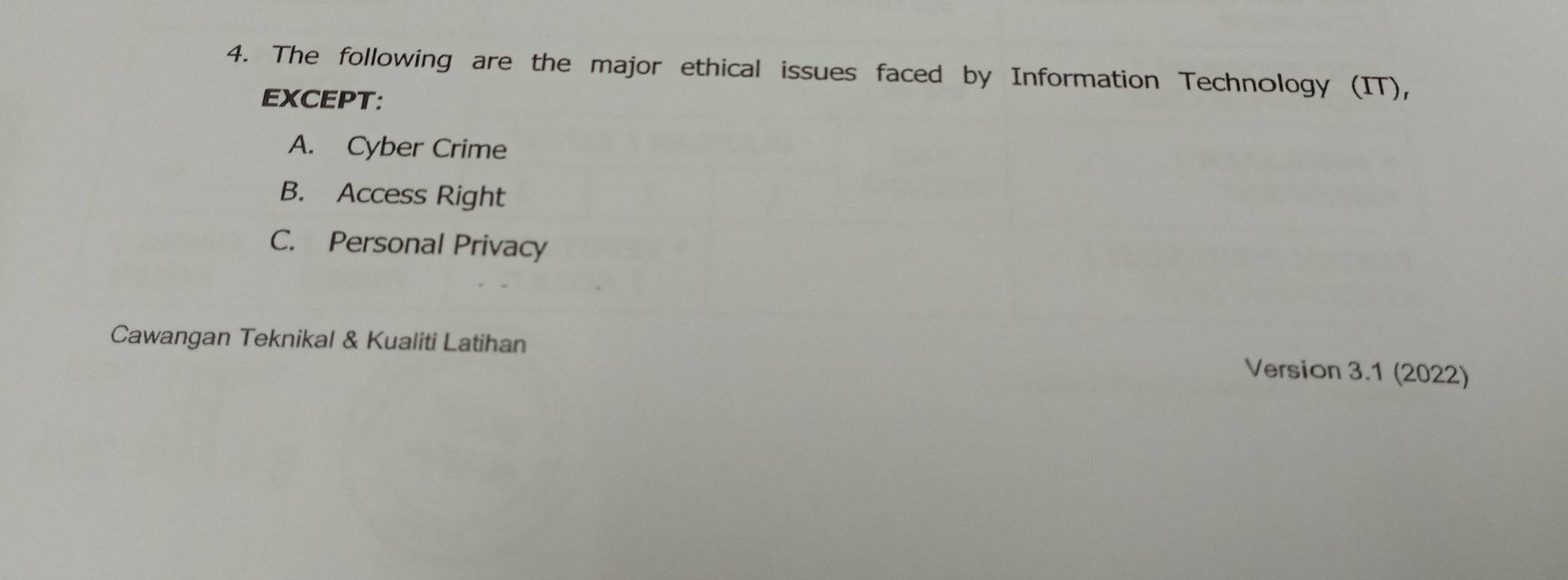 The following are the major ethical issues faced by Information Technology (IT),
EXCEPT:
A. Cyber Crime
B. Access Right
C. Personal Privacy
Cawangan Teknikal & Kualiti Latihan Version 3.1 (2022)