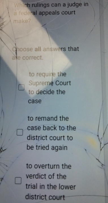 Which rulings can a judge in
a federal appeals court
make?
Choose all answers that
are correct.
to require the
Supreme Court
to decide the
case
to remand the
case back to the
district court to
be tried again
to overturn the
verdict of the
trial in the lower
district court