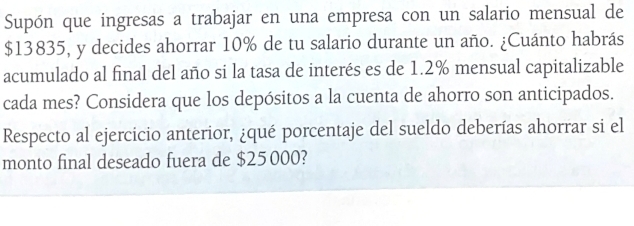 Supón que ingresas a trabajar en una empresa con un salario mensual de
$13835, y decides ahorrar 10% de tu salario durante un año. ¿Cuánto habrás 
acumulado al final del año si la tasa de interés es de 1.2% mensual capitalizable 
cada mes? Considera que los depósitos a la cuenta de ahorro son anticipados. 
Respecto al ejercicio anterior, ¿qué porcentaje del sueldo deberías ahorrar si el 
monto final deseado fuera de $25000?