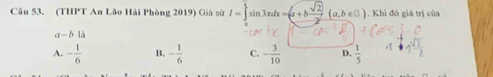 (THPT An Lão Hải Phòng 2019) Giả sử I=∈tlimits _0^((frac π)4)sin 3xdx=(a+b sqrt(2)/2 (a,b∈ □ ). Khi đó giả trị của
a-b1a
A. - 1/6  - 1/6  - 3/10   1/5 
B.
C.
D.