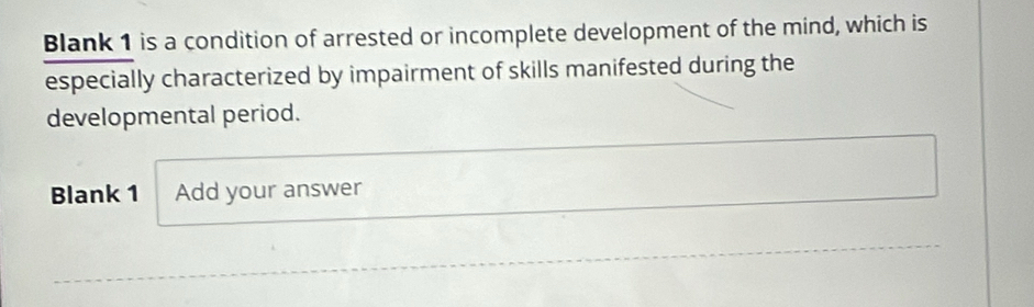 Blank 1 is a condition of arrested or incomplete development of the mind, which is 
especially characterized by impairment of skills manifested during the 
developmental period. 
Blank 1 Add your answer