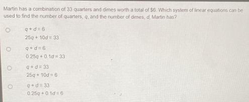 Martin has a combination of 33 quarters and dimes worth a total of $6. Which system of linear equations can be
used to find the number of quarters, q, and the number of dimes, d, Martin has?
q+d=6
25q+10d=33
q+d=6
0.25q+0.1d=33
q+d=33
25q+10d=6
q+d=33
0.25q+0.1d=6