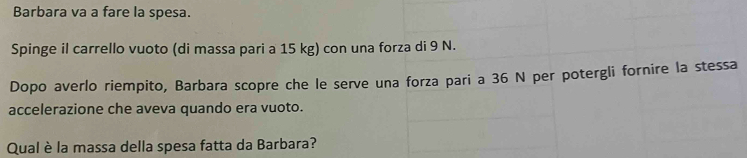 Barbara va a fare la spesa. 
Spinge il carrello vuoto (di massa pari a 15 kg) con una forza di 9 N. 
Dopo averlo riempito, Barbara scopre che le serve una forza pari a 36 N per potergli fornire la stessa 
accelerazione che aveva quando era vuoto. 
Qual è la massa della spesa fatta da Barbara?