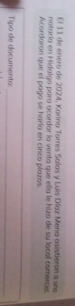 El 11 de enero de 2024, Karina Torres Salas y Luis Díaz Mena asistieron a una 
notaría en Hidalgo para acordar la venta que ella le hizo de su local comercia. 
Acordaron que el pago se haría en cinco plazos. 
_ 
_ 
Tipo de documento: