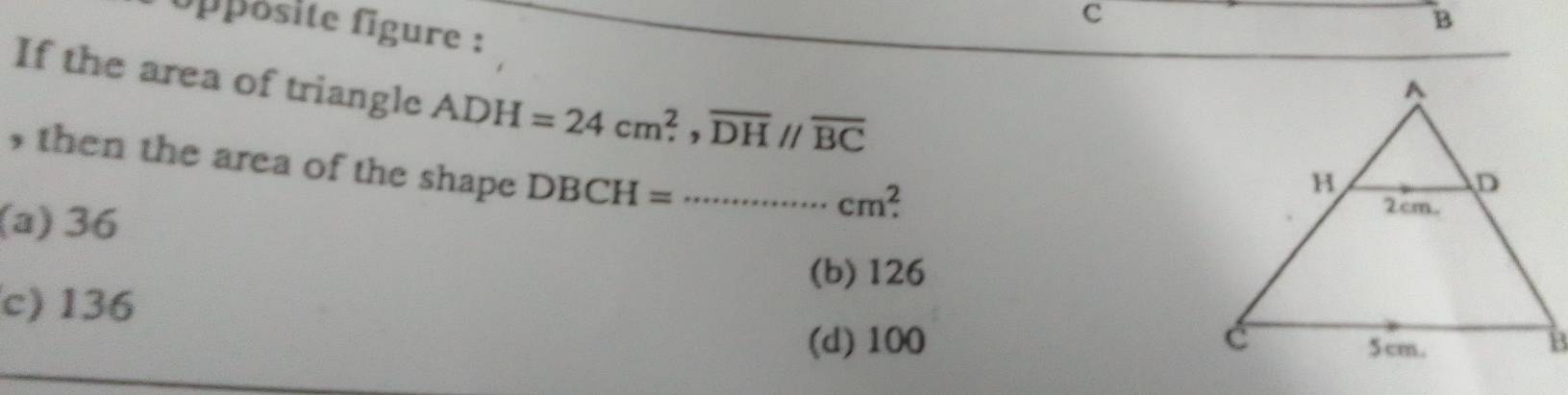 opposite figure :
B
If the area of triangle ADH=24cm^2, overline DHparallel overline BC
, then the area of the shape DBCH=·s cm^2.
(a) 36
(b) 126
c) 136
(d) 100