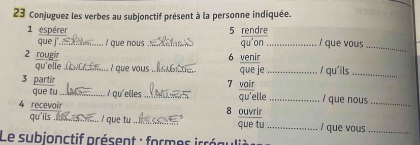 Conjuguez les verbes au subjonctif présent à la personne indiquée. 
1 espérer 5 rendre 
que j’_ / que nous ._ quáon _/ que vous_ 
2 rougir 
6 venir 
qu’elle _/ que vous _que je _/ qu'ils_ 
3 partir 
7 voir 
que tu _/ qu'elles_ _ / que nous_ 
qu’elle 
4 recevoir 8 ouvrir 
qu’ils _/ que tu __/ que vous_ 
que tu 
Le subjonctif présent : formes irréauli è