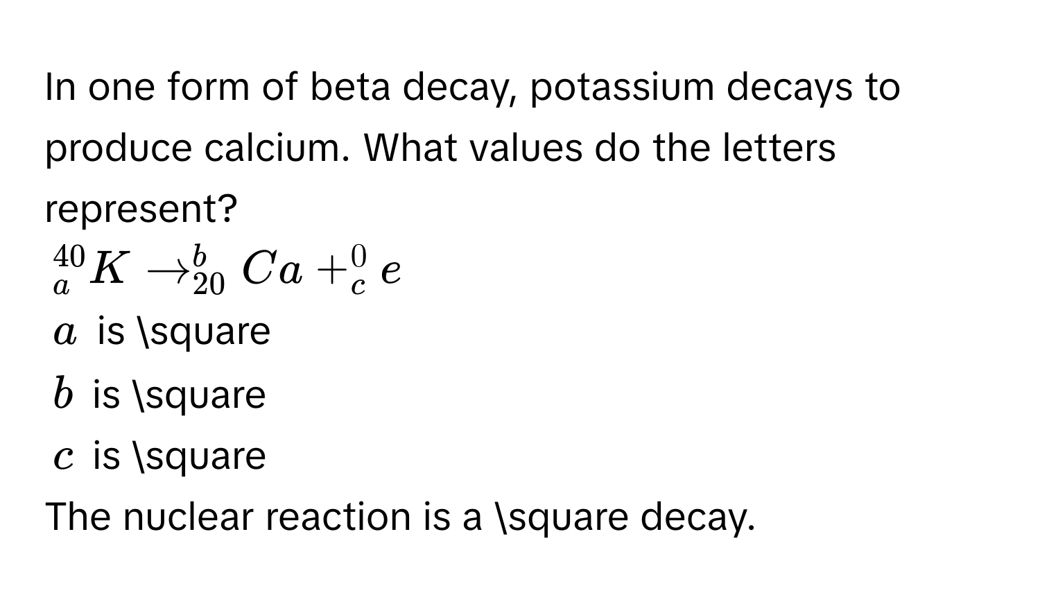 In one form of beta decay, potassium decays to produce calcium. What values do the letters represent?
_a^(40)Kto _(20)^bCa+_c^0e
a is □
b is □
c is □ 
The nuclear reaction is a □ decay.