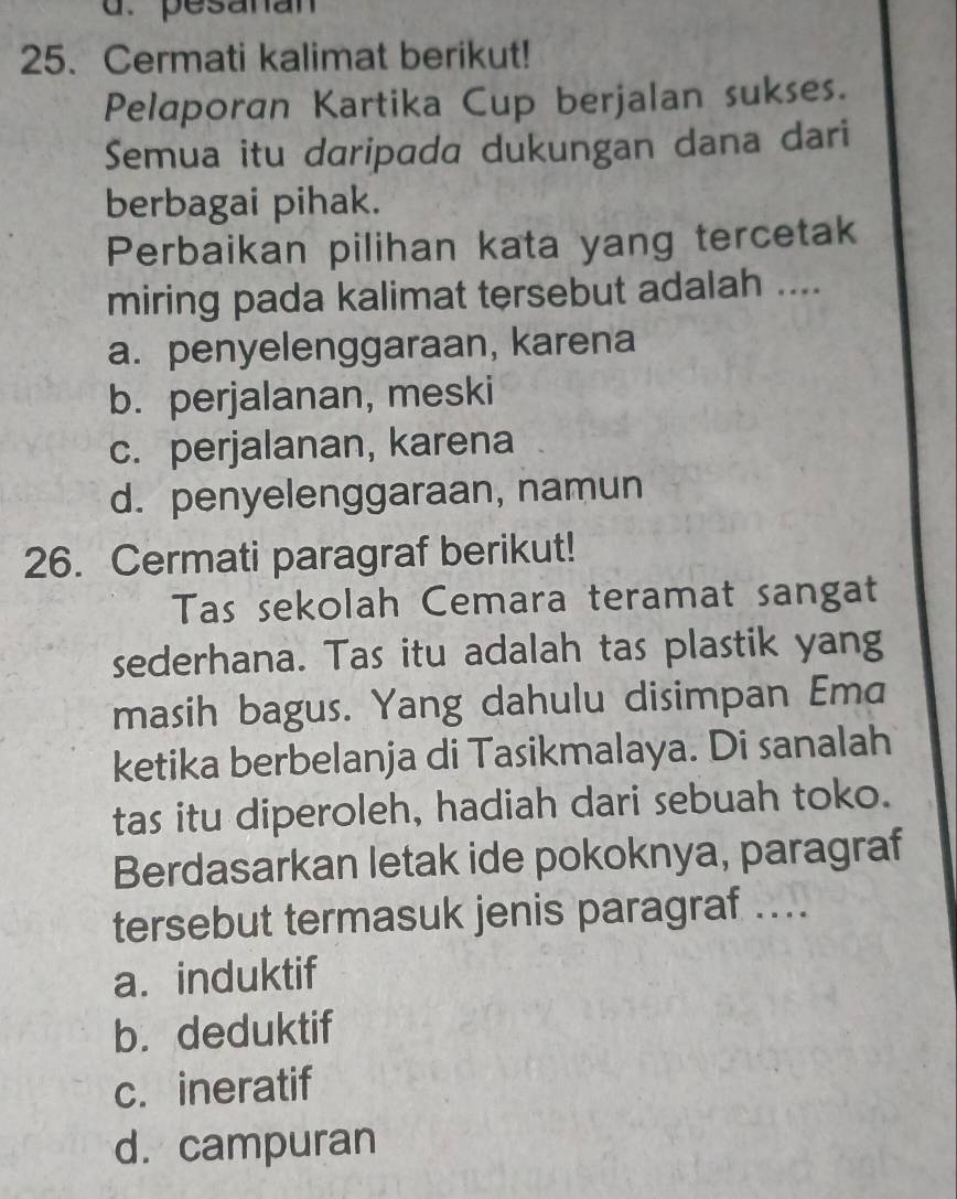 pesanan
25. Cermati kalimat berikut!
Pelaporan Kartika Cup berjalan sukses.
Semua itu daripada dukungan dana dari
berbagai pihak.
Perbaikan pilihan kata yang tercetak
miring pada kalimat tersebut adalah ....
a. penyelenggaraan, karena
b. perjalanan, meski
c. perjalanan, karena
d. penyelenggaraan, namun
26. Cermati paragraf berikut!
Tas sekolah Cemara teramat sangat
sederhana. Tas itu adalah tas plastik yang
masih bagus. Yang dahulu disimpan Ema
ketika berbelanja di Tasikmalaya. Di sanalah
tas itu diperoleh, hadiah dari sebuah toko.
Berdasarkan letak ide pokoknya, paragraf
tersebut termasuk jenis paragraf ....
a. induktif
b. deduktif
c. ineratif
d.campuran