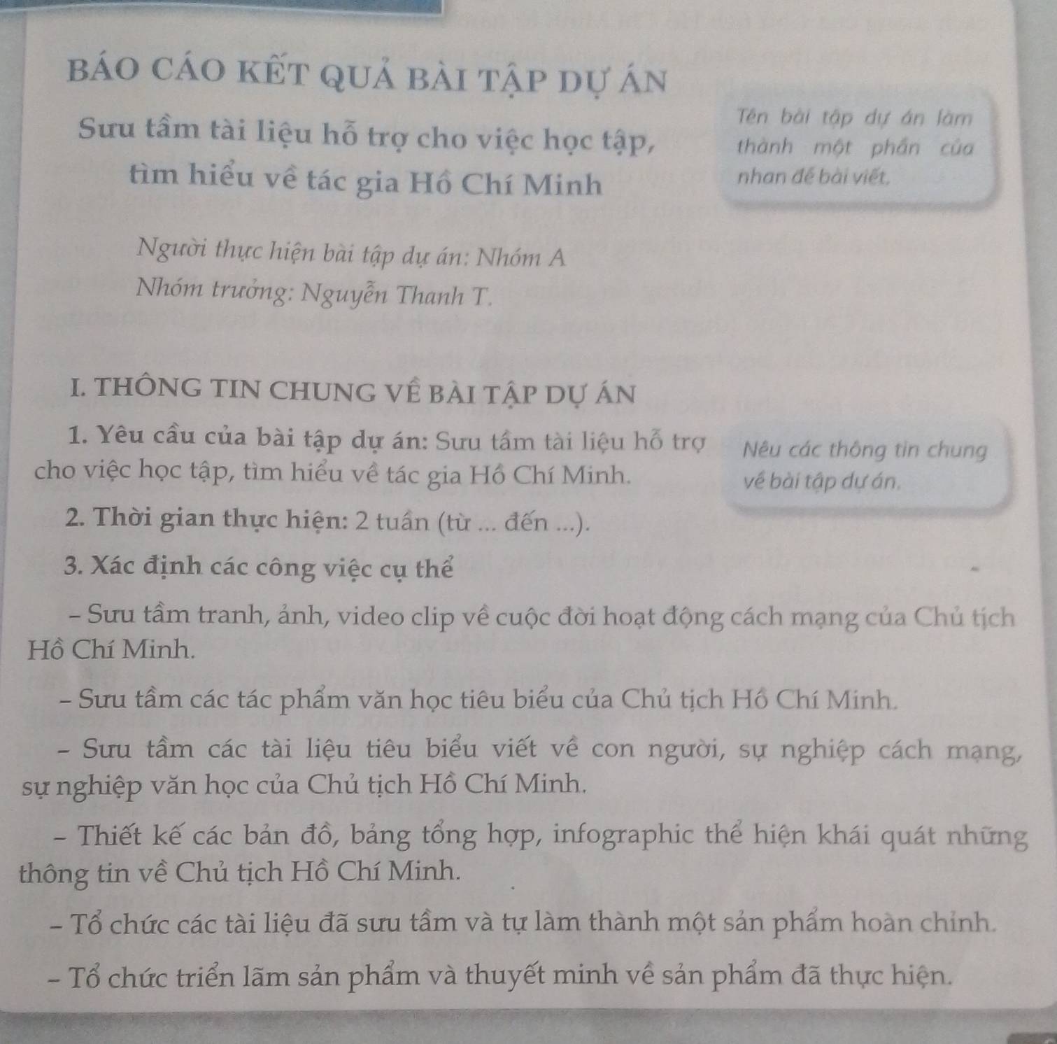 báo cáo kết quả bài tập dự án
Tên bài tập dự án làm
Sưu tầm tài liệu hỗ trợ cho việc học tập,
thành một phần của
tìm hiểu về tác gia Hồ Chí Minh nhan đế bài viết,
Người thực hiện bài tập dự án: Nhóm A
Nhóm trưởng: Nguyễn Thanh T.
I. THÔNG TIN CHUNG Về BÀI Tập Dự ÁN
1. Yêu cầu của bài tập dự án: Sưu tầm tài liệu hỗ trợ Nêu các thông tin chung
cho việc học tập, tìm hiểu về tác gia Hồ Chí Minh.
về bài tập dự án.
2. Thời gian thực hiện: 2 tuần (từ ... đến ...).
3. Xác định các công việc cụ thể
- Sưu tầm tranh, ảnh, video clip về cuộc đời hoạt động cách mạng của Chủ tịch
Hồ Chí Minh.
- Sưu tầm các tác phẩm văn học tiêu biểu của Chủ tịch Hồ Chí Minh.
- Sưu tầm các tài liệu tiêu biểu viết về con người, sự nghiệp cách mạng,
sự nghiệp văn học của Chủ tịch Hồ Chí Minh.
- Thiết kế các bản đồ, bảng tổng hợp, infographic thể hiện khái quát những
thông tin về Chủ tịch Hồ Chí Minh.
- Tổ chức các tài liệu đã sưu tầm và tự làm thành một sản phẩm hoàn chính.
- Tổ chức triển lãm sản phẩm và thuyết minh về sản phẩm đã thực hiện.