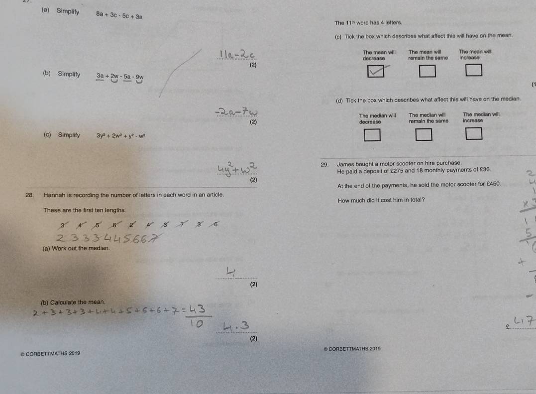 Simplify 8a+3c-5c+3a The 11^(th) word has 4 letters.
(c) Tick the box which describes what affect this will have on the mean.
The mean will The mean will The mean will
decrease remain the same increase
(2)
(b) Simplify 3a+2w-5a-9w
□ □ 
(1
(d) Tick the box which describes what affect this will have on the median.
The median will The median will The median will
(2) decrease remain the same increase
(c) Simplify 3 y^2+2w^2+y^2-w^2
29. James bought a motor scooter on hire purchase.
He paid a deposit of £275 and 18 monthly payments of £36
28. Hannah is recording the number of letters in each word in an article. At the end of the payments, he sold the motor scooter for £450.
How much did it cost him in total?
These are the first ten lengths
(a) Work out the median.
(2)
(b) Calculate the mean.
E
(2)
© CORBETTMATHS 2019 © CORBETTMATHS 2019